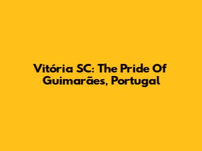 Vitória SC: The Pride Of Guimarães, Portugal