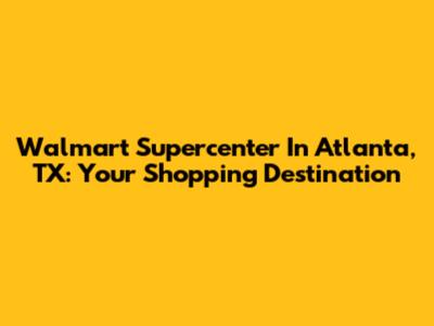 Walmart Supercenter In Atlanta, TX: Your Shopping Destination