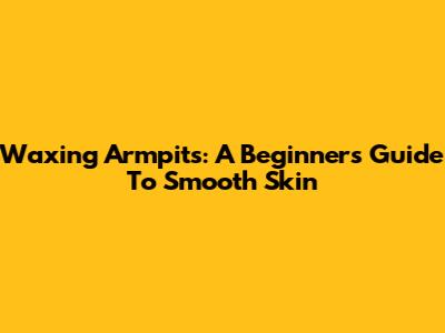 Waxing Armpits: A Beginner's Guide To Smooth Skin
