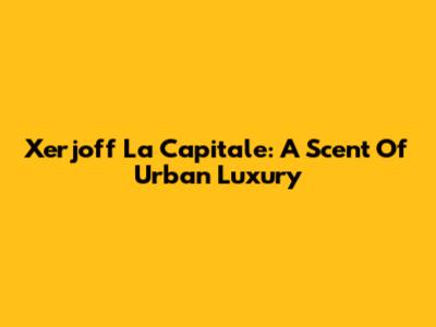 Xerjoff La Capitale: A Scent Of Urban Luxury